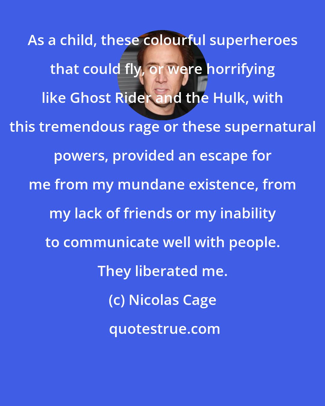 Nicolas Cage: As a child, these colourful superheroes that could fly, or were horrifying like Ghost Rider and the Hulk, with this tremendous rage or these supernatural powers, provided an escape for me from my mundane existence, from my lack of friends or my inability to communicate well with people. They liberated me.