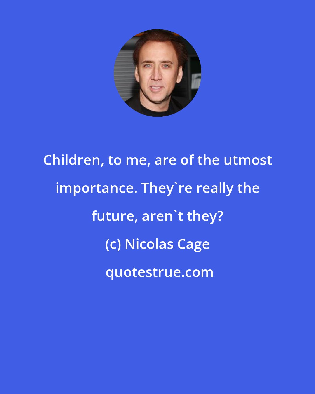 Nicolas Cage: Children, to me, are of the utmost importance. They're really the future, aren't they?