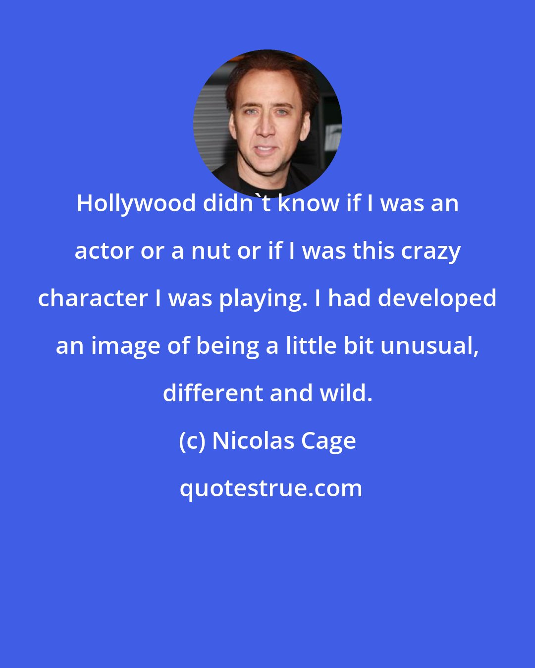 Nicolas Cage: Hollywood didn't know if I was an actor or a nut or if I was this crazy character I was playing. I had developed an image of being a little bit unusual, different and wild.