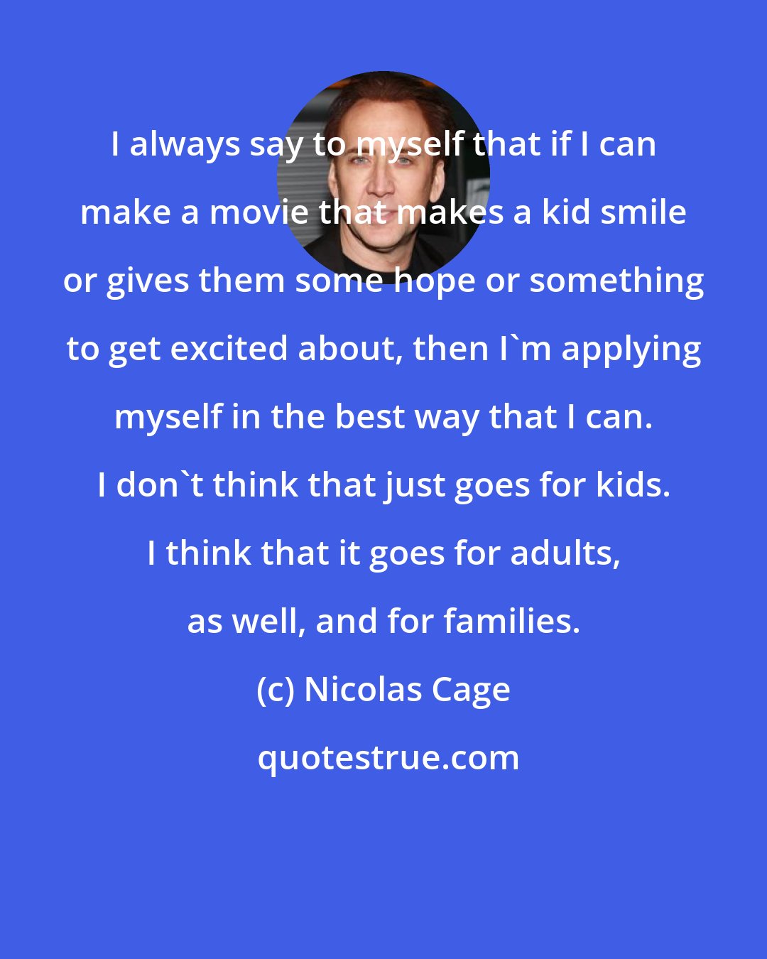 Nicolas Cage: I always say to myself that if I can make a movie that makes a kid smile or gives them some hope or something to get excited about, then I'm applying myself in the best way that I can. I don't think that just goes for kids. I think that it goes for adults, as well, and for families.