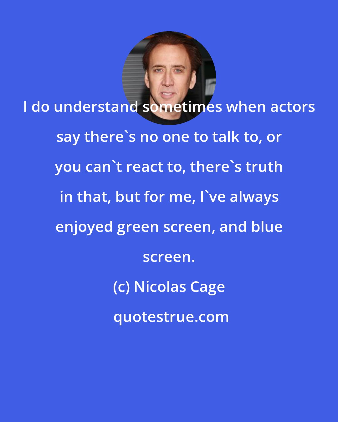 Nicolas Cage: I do understand sometimes when actors say there's no one to talk to, or you can't react to, there's truth in that, but for me, I've always enjoyed green screen, and blue screen.