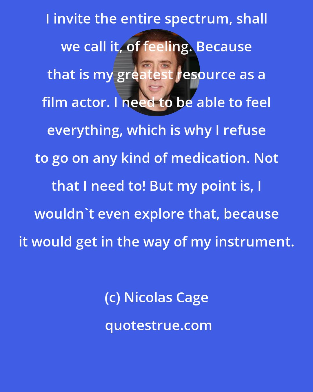 Nicolas Cage: I invite the entire spectrum, shall we call it, of feeling. Because that is my greatest resource as a film actor. I need to be able to feel everything, which is why I refuse to go on any kind of medication. Not that I need to! But my point is, I wouldn't even explore that, because it would get in the way of my instrument.