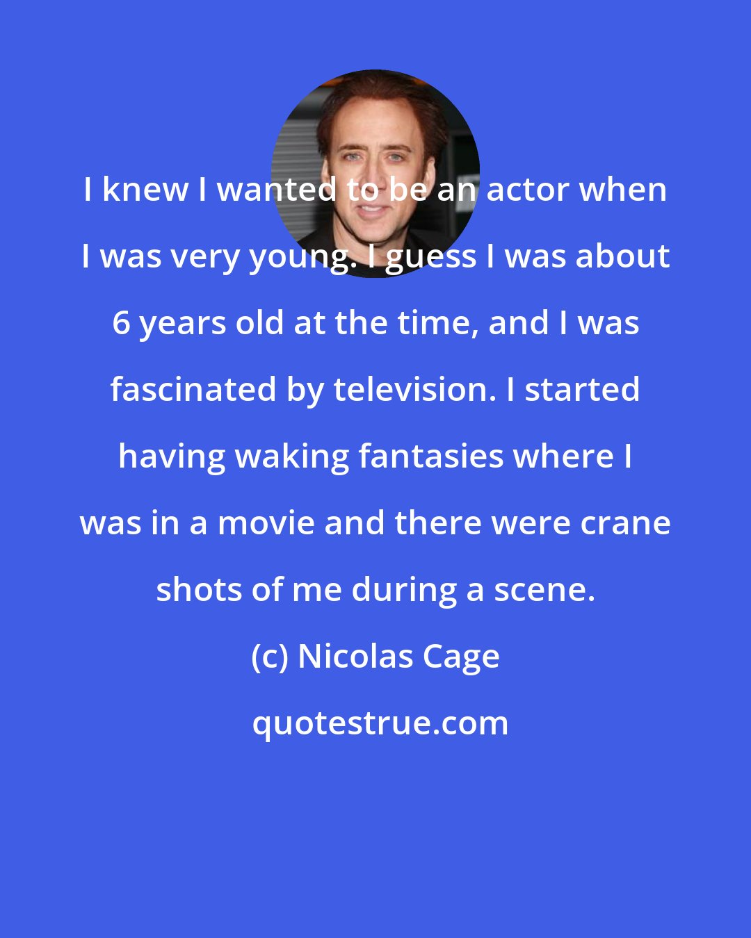 Nicolas Cage: I knew I wanted to be an actor when I was very young. I guess I was about 6 years old at the time, and I was fascinated by television. I started having waking fantasies where I was in a movie and there were crane shots of me during a scene.