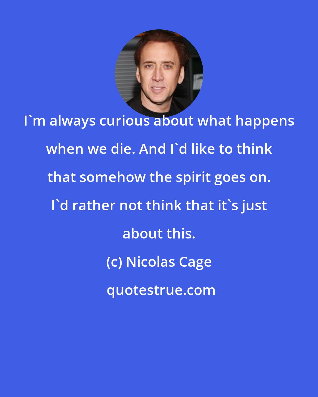 Nicolas Cage: I'm always curious about what happens when we die. And I'd like to think that somehow the spirit goes on. I'd rather not think that it's just about this.