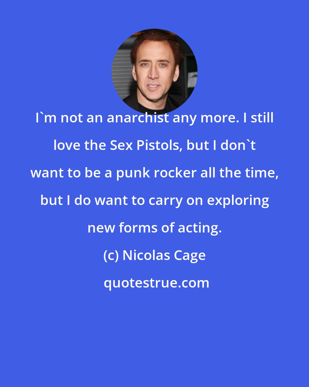 Nicolas Cage: I'm not an anarchist any more. I still love the Sex Pistols, but I don't want to be a punk rocker all the time, but I do want to carry on exploring new forms of acting.