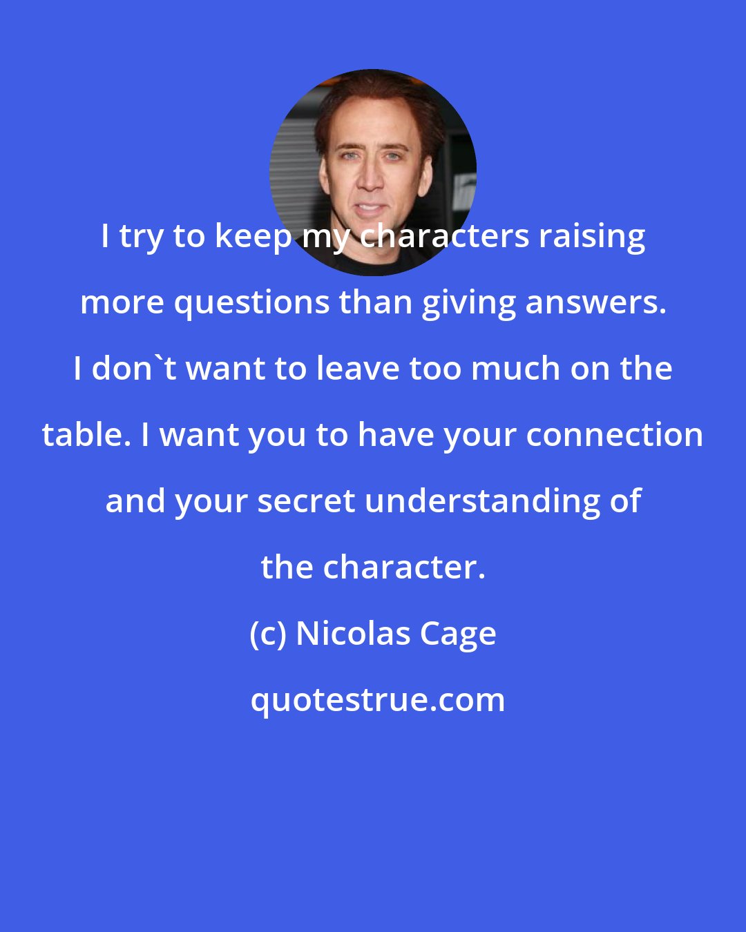 Nicolas Cage: I try to keep my characters raising more questions than giving answers. I don't want to leave too much on the table. I want you to have your connection and your secret understanding of the character.