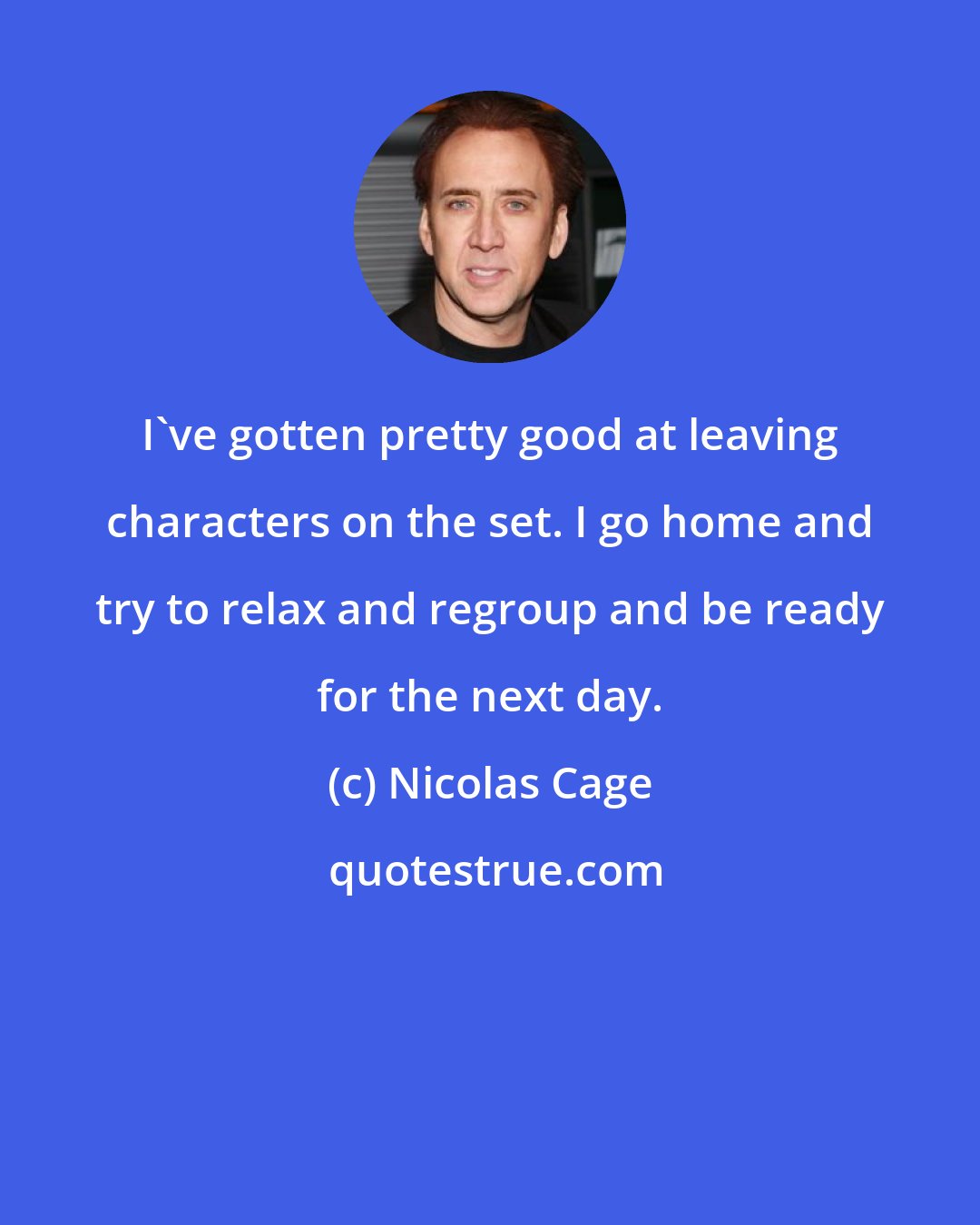 Nicolas Cage: I've gotten pretty good at leaving characters on the set. I go home and try to relax and regroup and be ready for the next day.