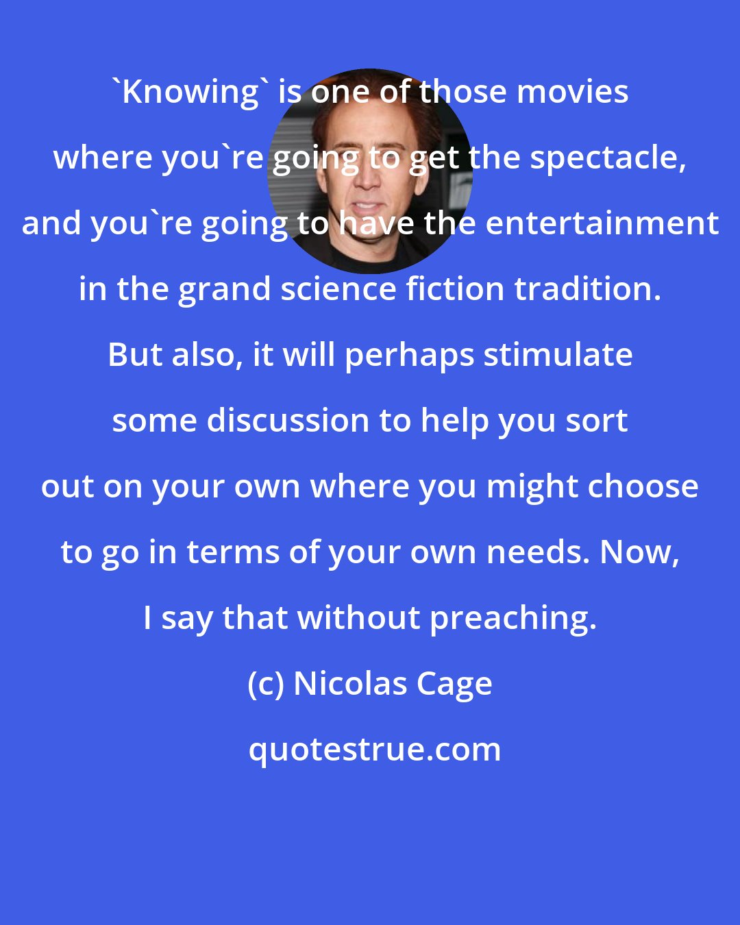 Nicolas Cage: 'Knowing' is one of those movies where you're going to get the spectacle, and you're going to have the entertainment in the grand science fiction tradition. But also, it will perhaps stimulate some discussion to help you sort out on your own where you might choose to go in terms of your own needs. Now, I say that without preaching.