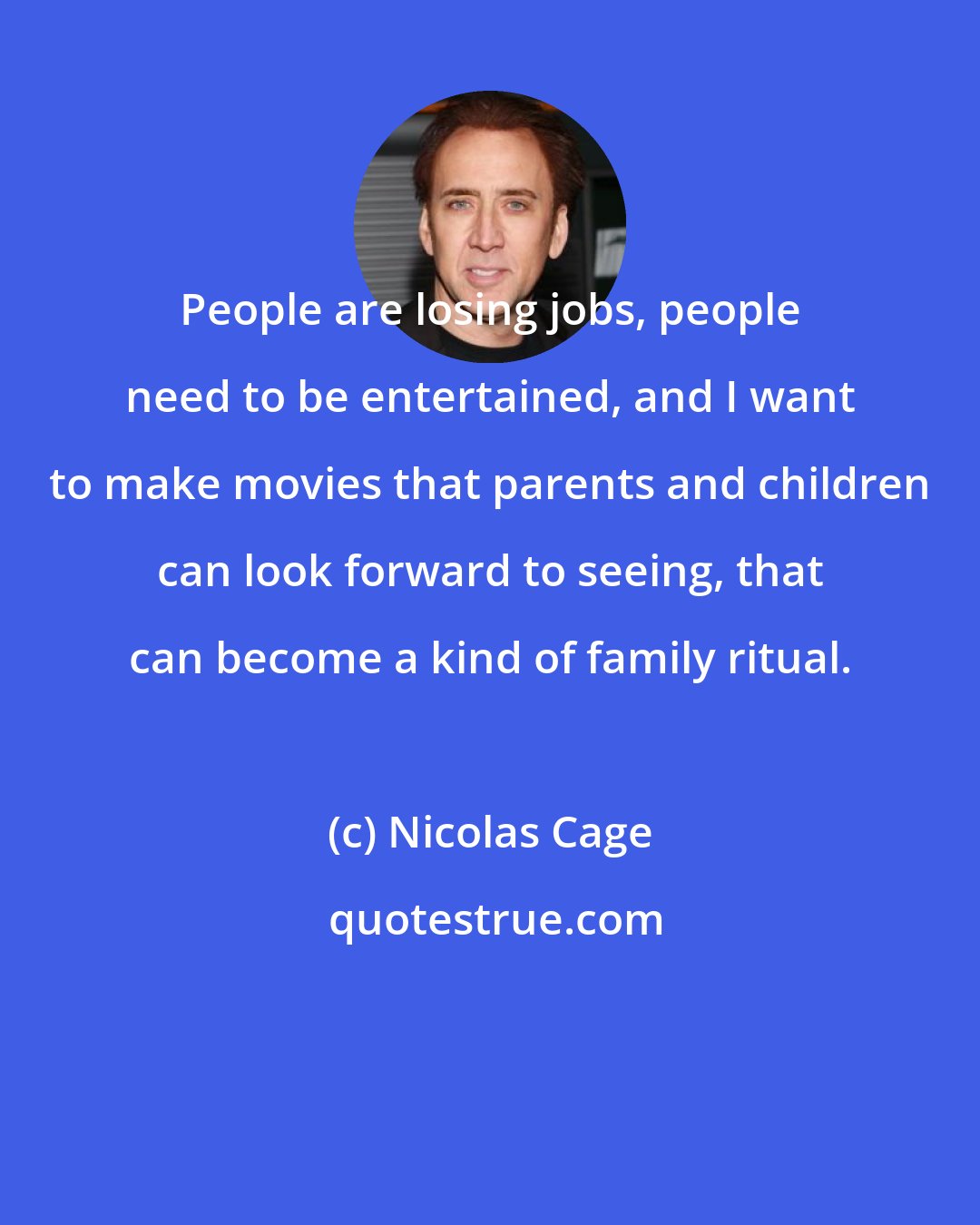 Nicolas Cage: People are losing jobs, people need to be entertained, and I want to make movies that parents and children can look forward to seeing, that can become a kind of family ritual.