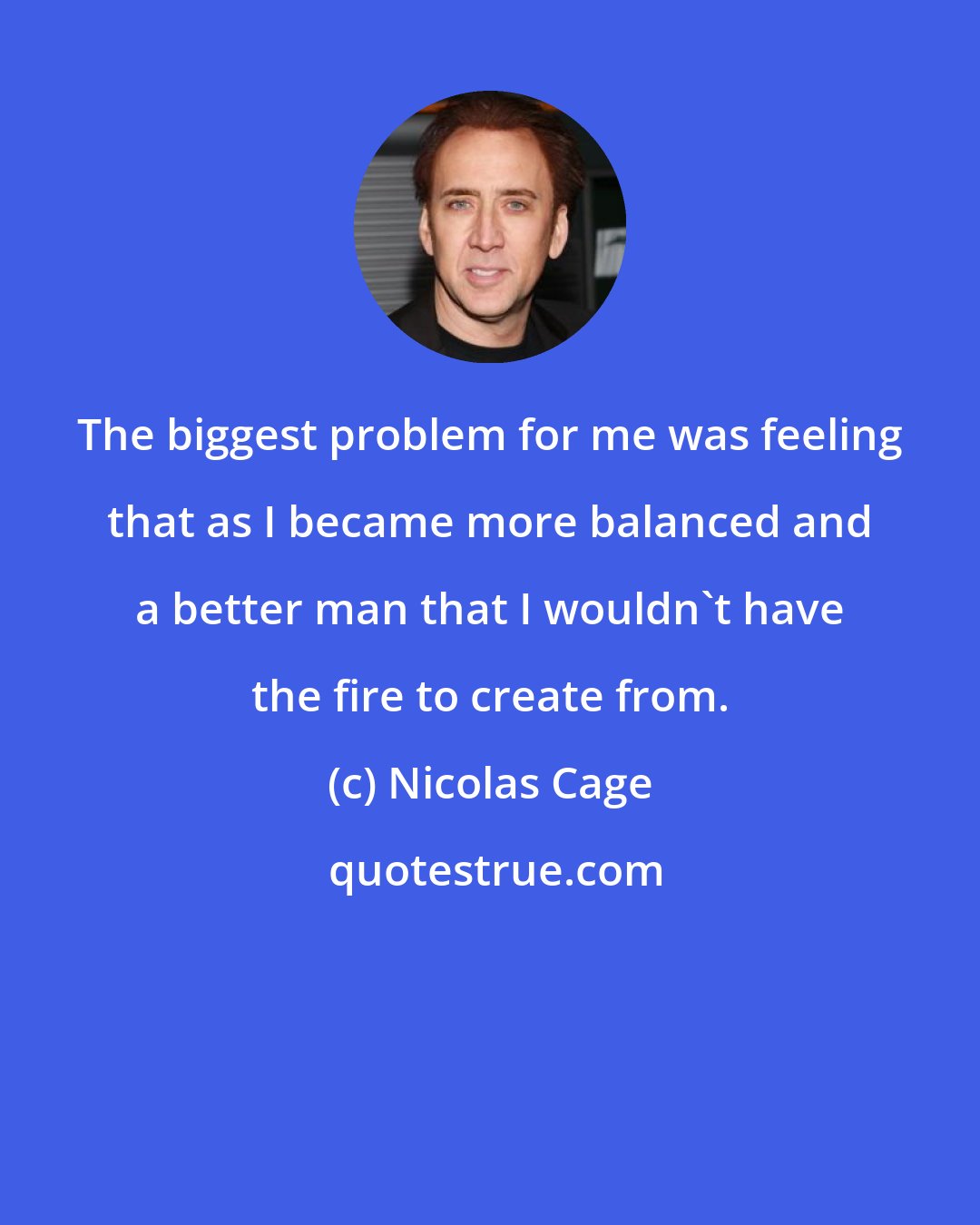 Nicolas Cage: The biggest problem for me was feeling that as I became more balanced and a better man that I wouldn't have the fire to create from.