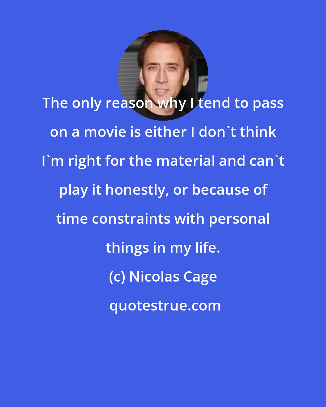 Nicolas Cage: The only reason why I tend to pass on a movie is either I don't think I'm right for the material and can't play it honestly, or because of time constraints with personal things in my life.