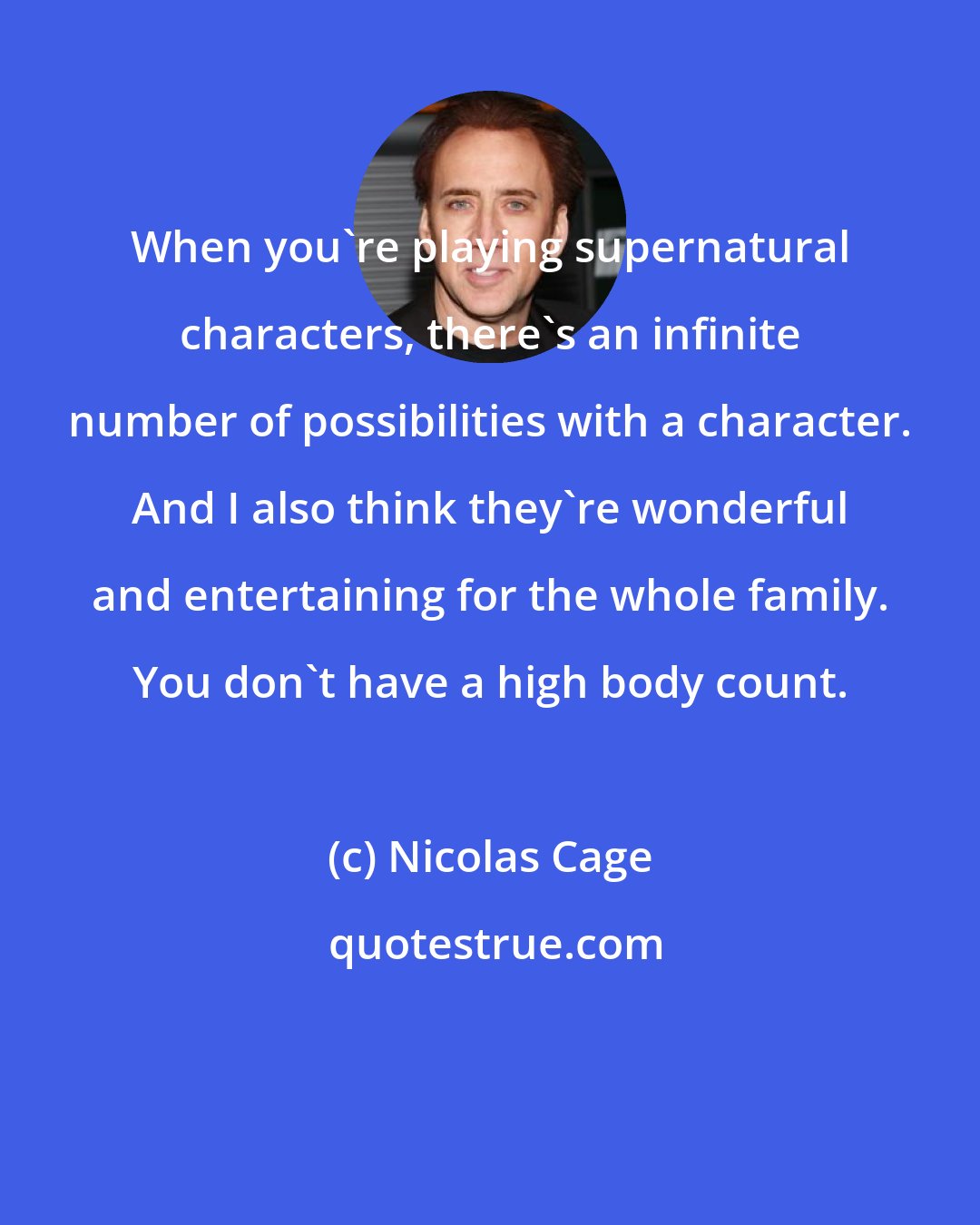 Nicolas Cage: When you're playing supernatural characters, there's an infinite number of possibilities with a character. And I also think they're wonderful and entertaining for the whole family. You don't have a high body count.