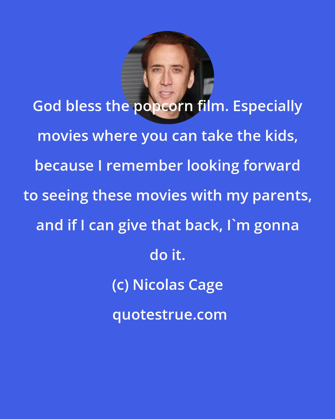 Nicolas Cage: God bless the popcorn film. Especially movies where you can take the kids, because I remember looking forward to seeing these movies with my parents, and if I can give that back, I'm gonna do it.