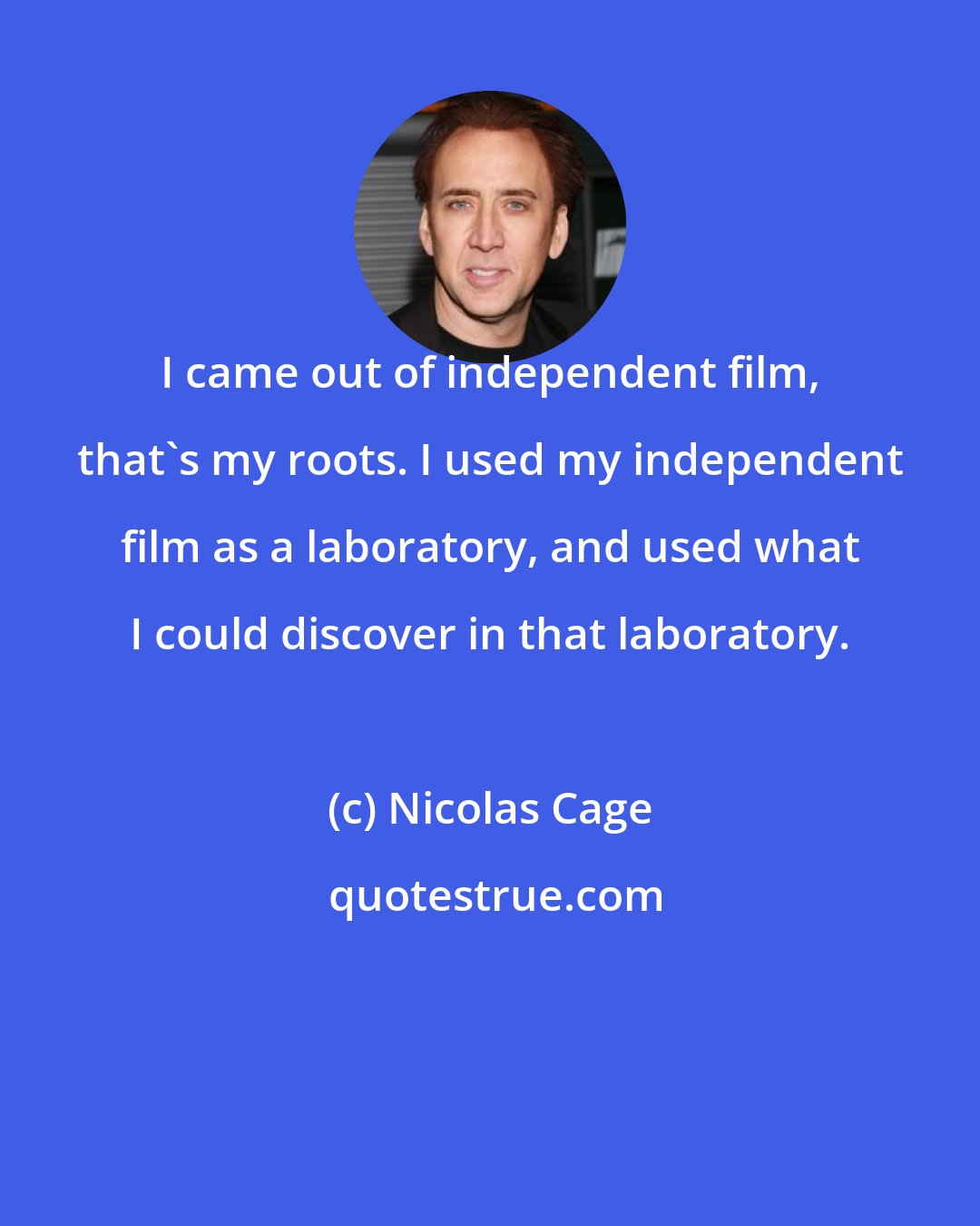 Nicolas Cage: I came out of independent film, that's my roots. I used my independent film as a laboratory, and used what I could discover in that laboratory.