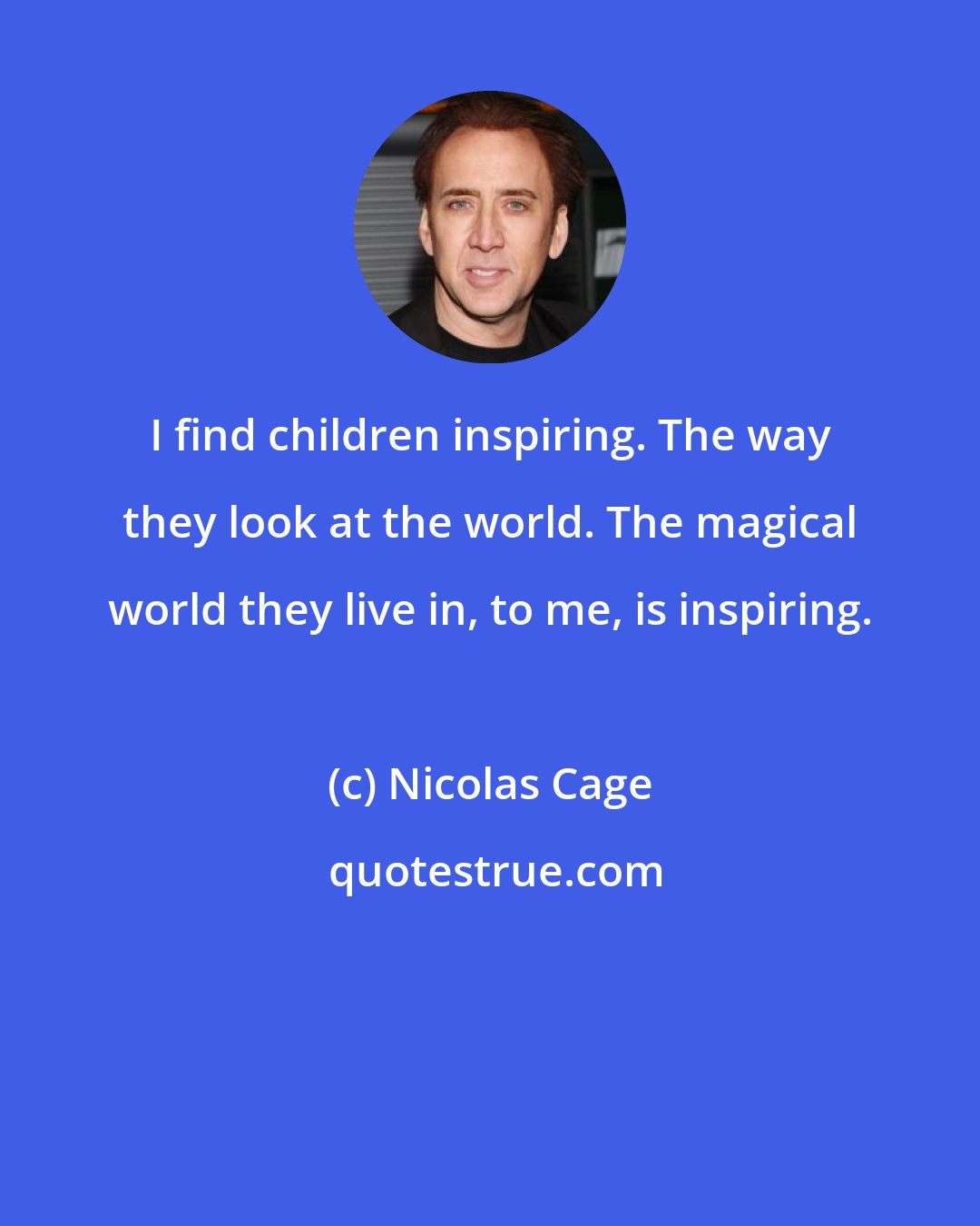 Nicolas Cage: I find children inspiring. The way they look at the world. The magical world they live in, to me, is inspiring.