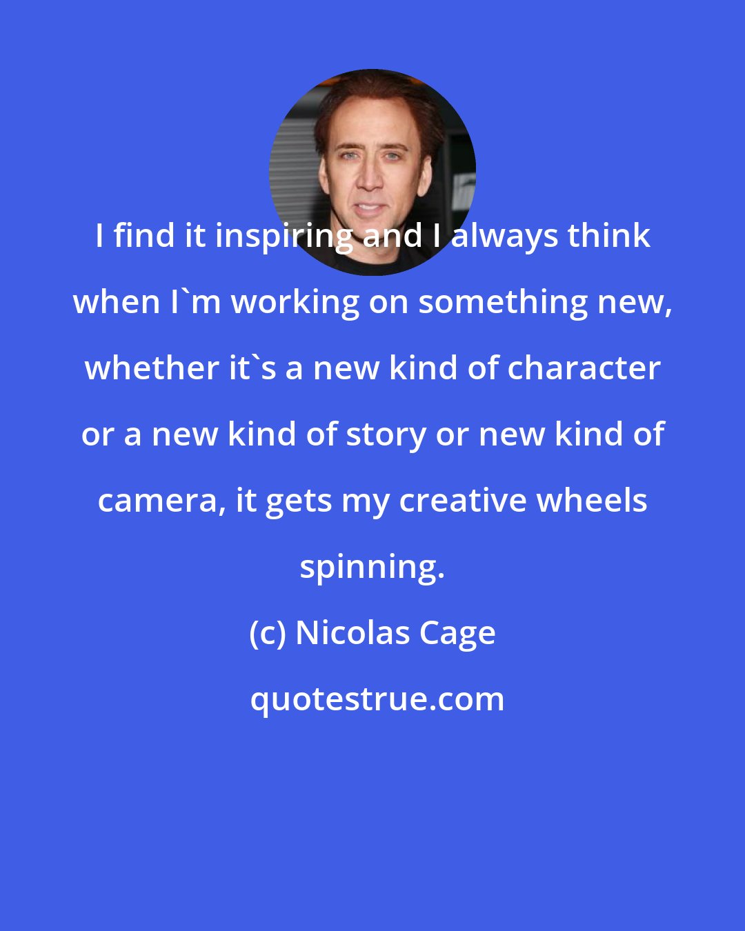 Nicolas Cage: I find it inspiring and I always think when I'm working on something new, whether it's a new kind of character or a new kind of story or new kind of camera, it gets my creative wheels spinning.