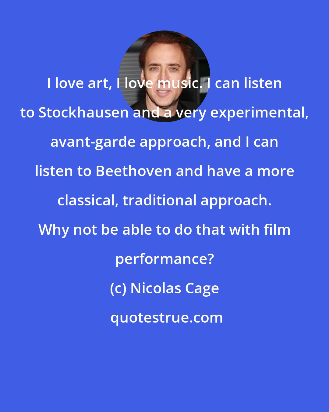 Nicolas Cage: I love art, I love music. I can listen to Stockhausen and a very experimental, avant-garde approach, and I can listen to Beethoven and have a more classical, traditional approach. Why not be able to do that with film performance?