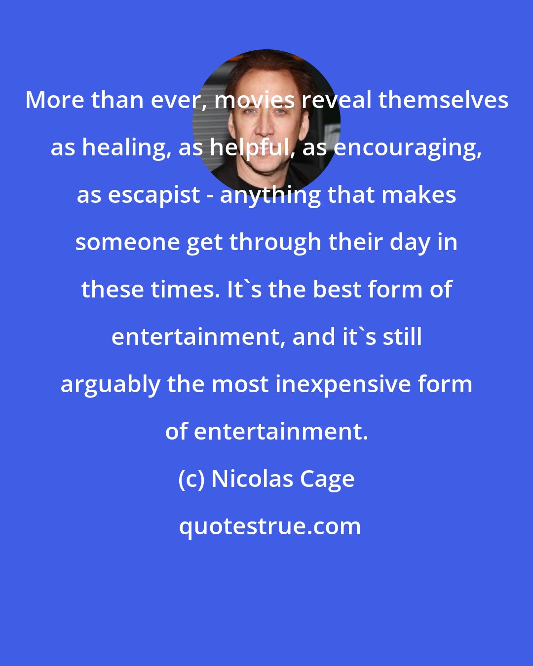 Nicolas Cage: More than ever, movies reveal themselves as healing, as helpful, as encouraging, as escapist - anything that makes someone get through their day in these times. It's the best form of entertainment, and it's still arguably the most inexpensive form of entertainment.