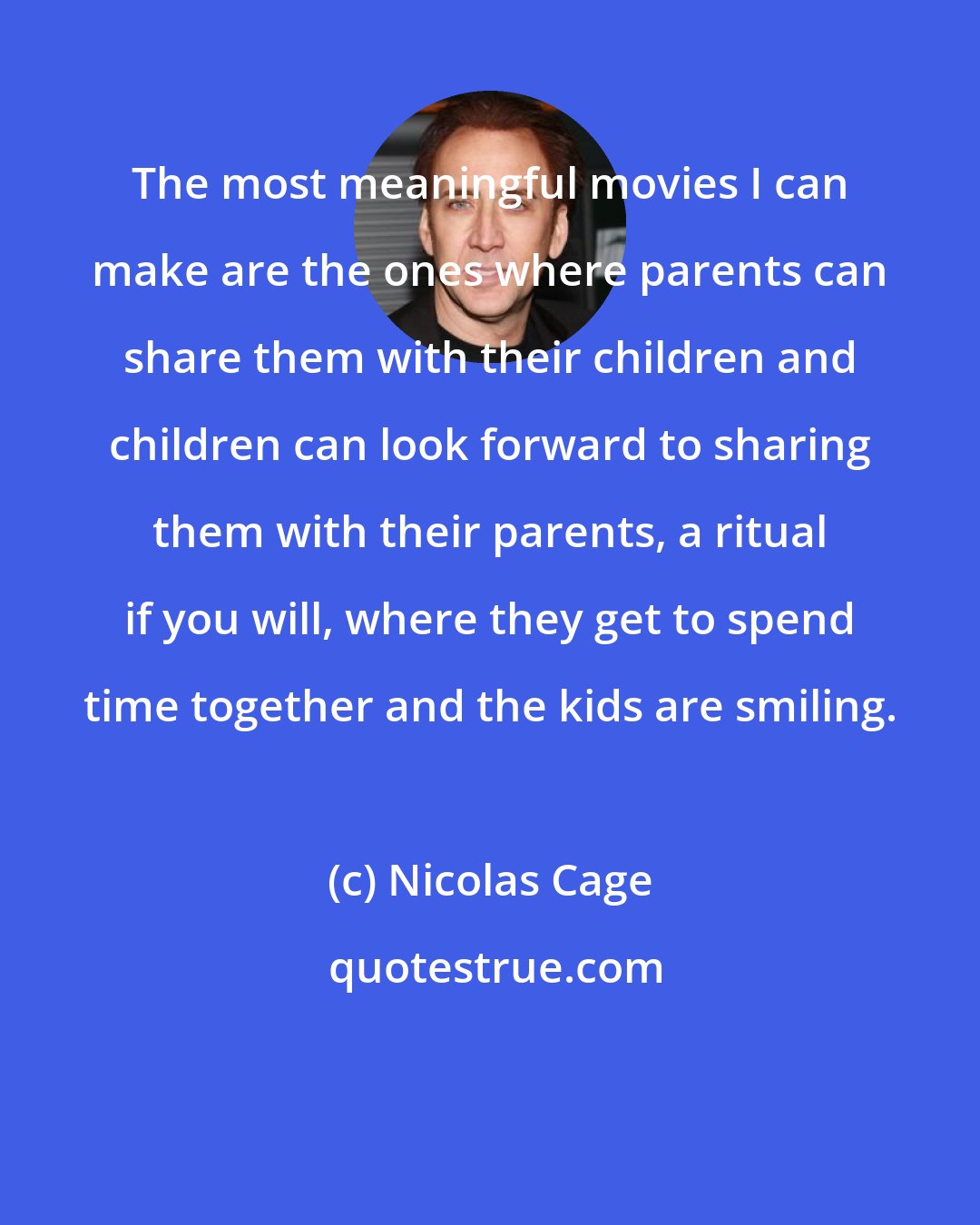 Nicolas Cage: The most meaningful movies I can make are the ones where parents can share them with their children and children can look forward to sharing them with their parents, a ritual if you will, where they get to spend time together and the kids are smiling.