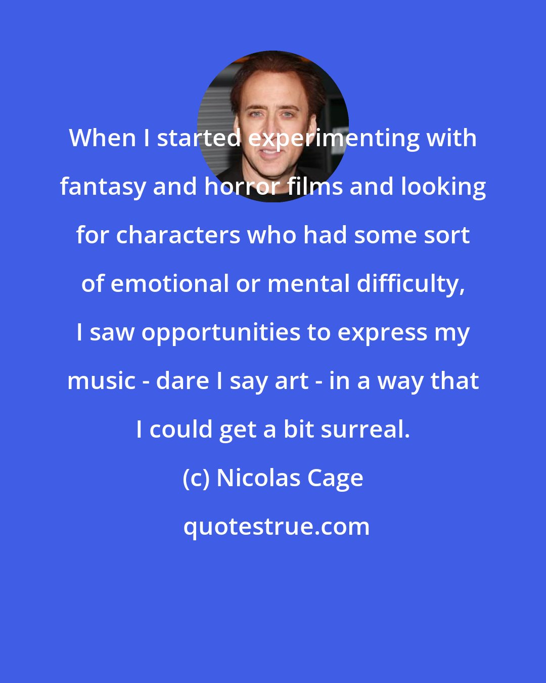 Nicolas Cage: When I started experimenting with fantasy and horror films and looking for characters who had some sort of emotional or mental difficulty, I saw opportunities to express my music - dare I say art - in a way that I could get a bit surreal.