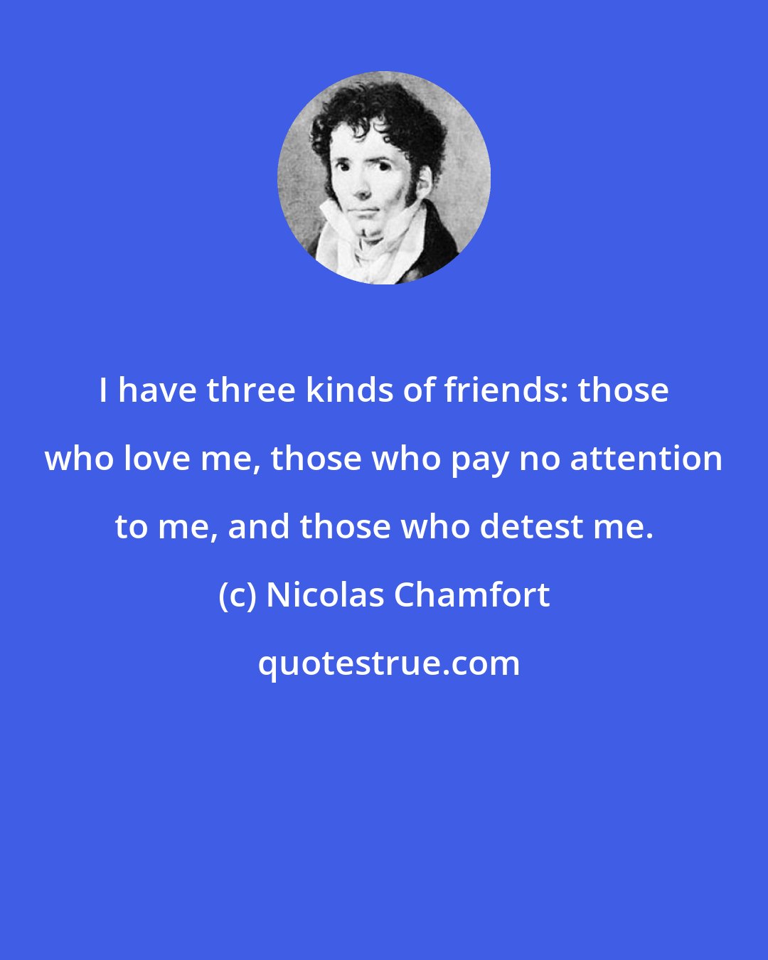 Nicolas Chamfort: I have three kinds of friends: those who love me, those who pay no attention to me, and those who detest me.
