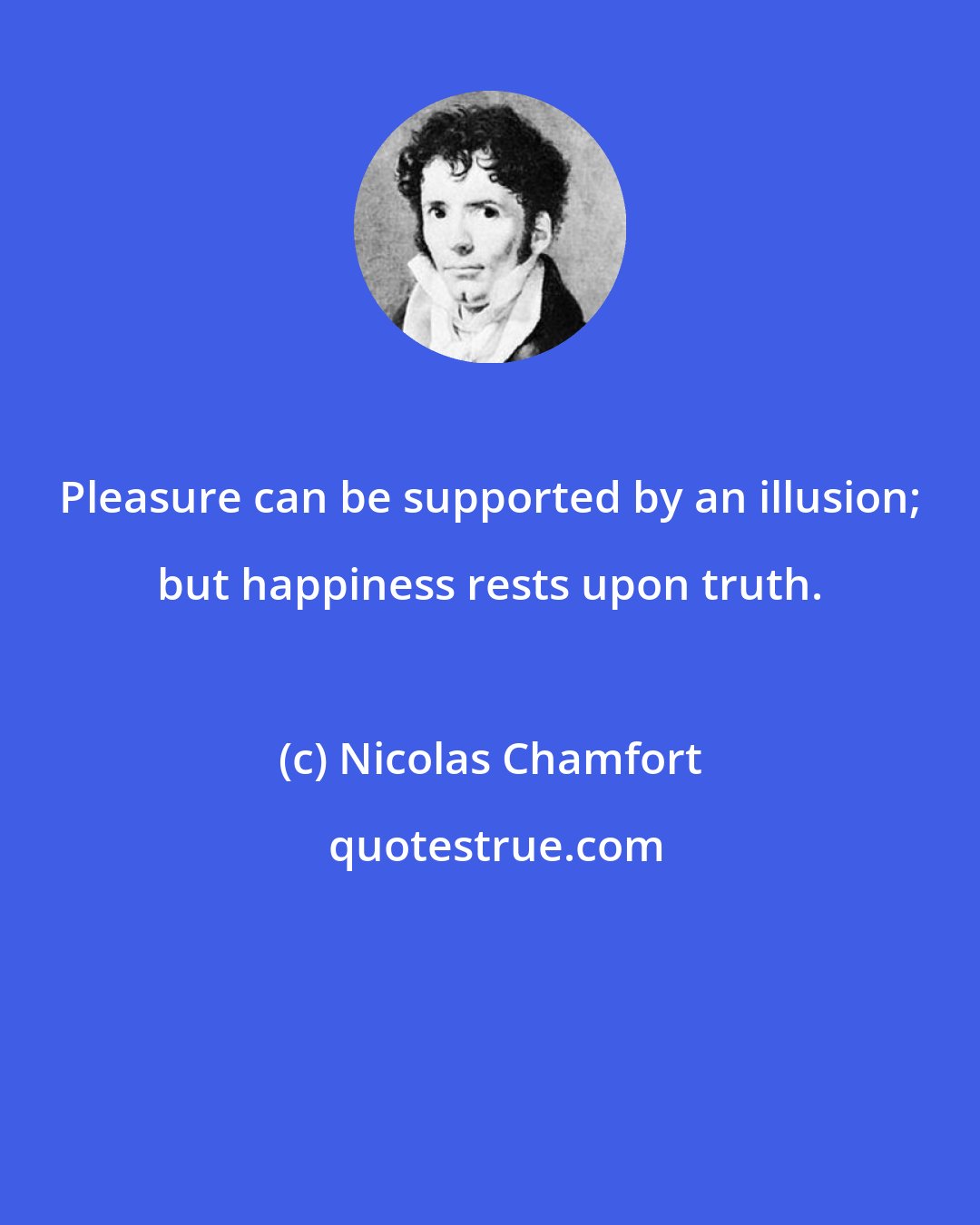 Nicolas Chamfort: Pleasure can be supported by an illusion; but happiness rests upon truth.