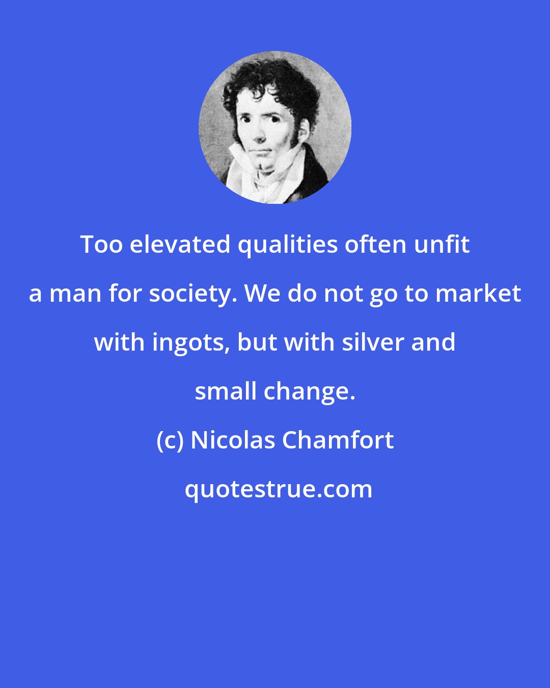 Nicolas Chamfort: Too elevated qualities often unfit a man for society. We do not go to market with ingots, but with silver and small change.