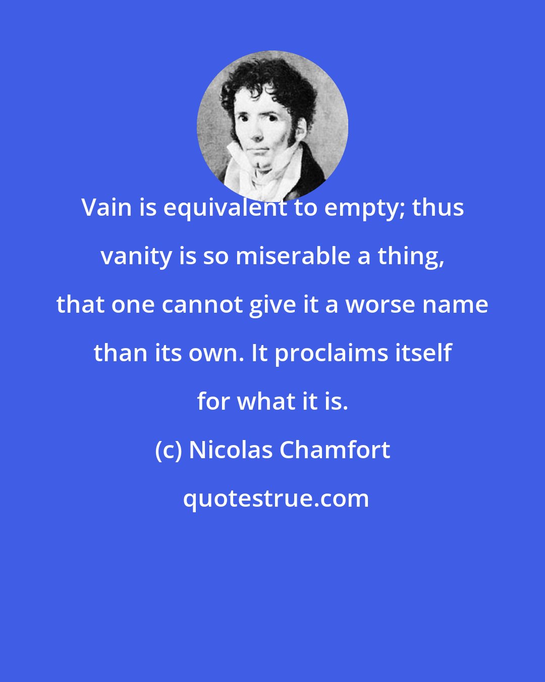 Nicolas Chamfort: Vain is equivalent to empty; thus vanity is so miserable a thing, that one cannot give it a worse name than its own. It proclaims itself for what it is.