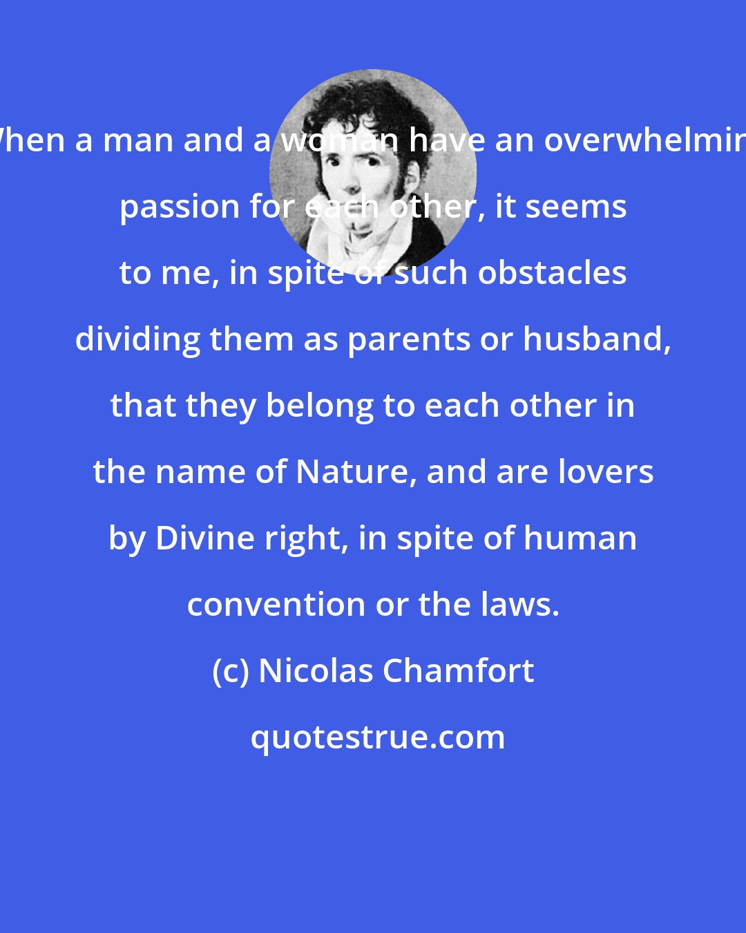 Nicolas Chamfort: When a man and a woman have an overwhelming passion for each other, it seems to me, in spite of such obstacles dividing them as parents or husband, that they belong to each other in the name of Nature, and are lovers by Divine right, in spite of human convention or the laws.