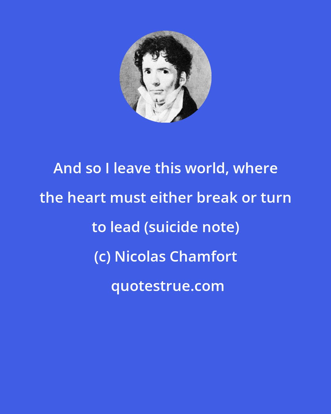 Nicolas Chamfort: And so I leave this world, where the heart must either break or turn to lead (suicide note)