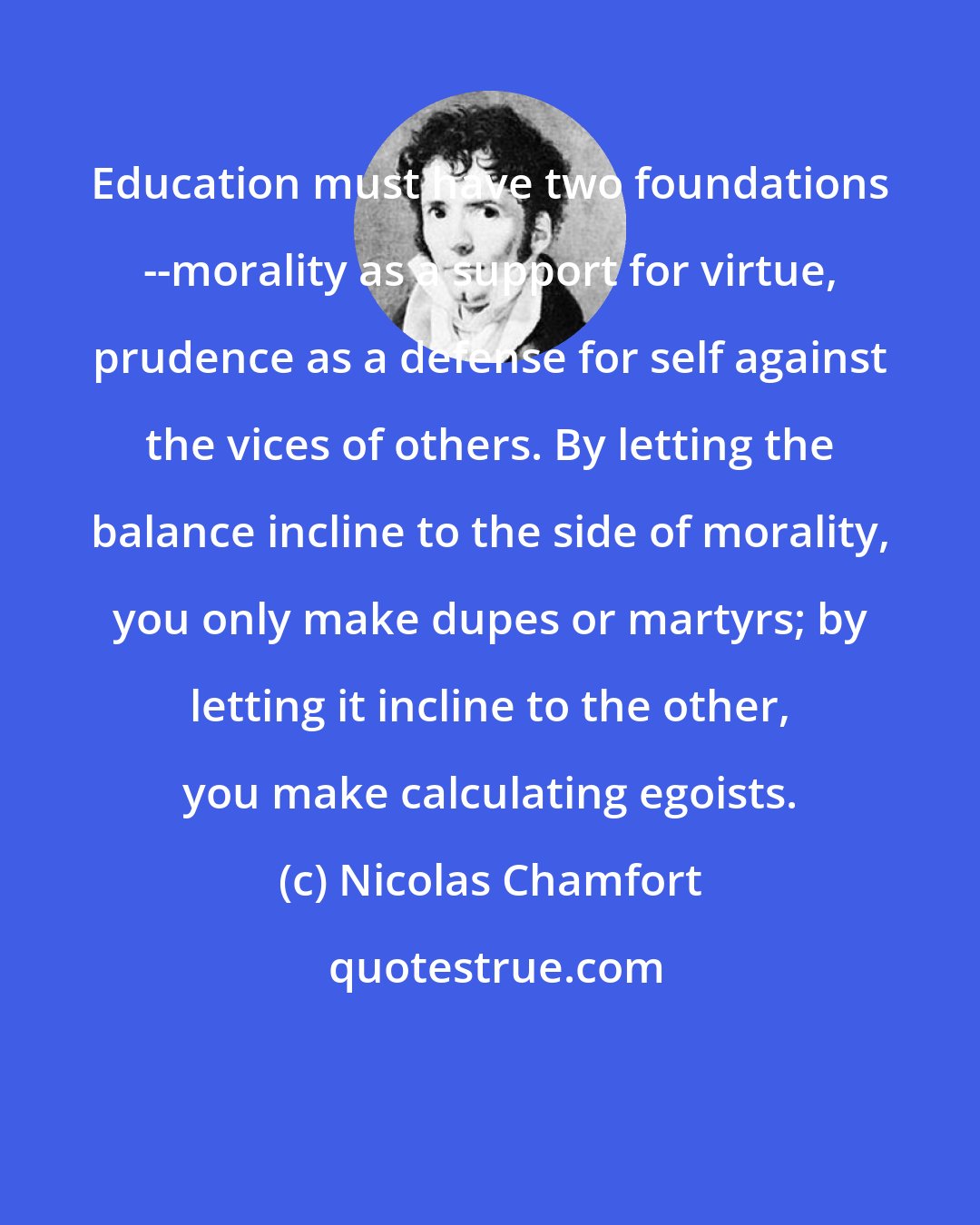 Nicolas Chamfort: Education must have two foundations --morality as a support for virtue, prudence as a defense for self against the vices of others. By letting the balance incline to the side of morality, you only make dupes or martyrs; by letting it incline to the other, you make calculating egoists.