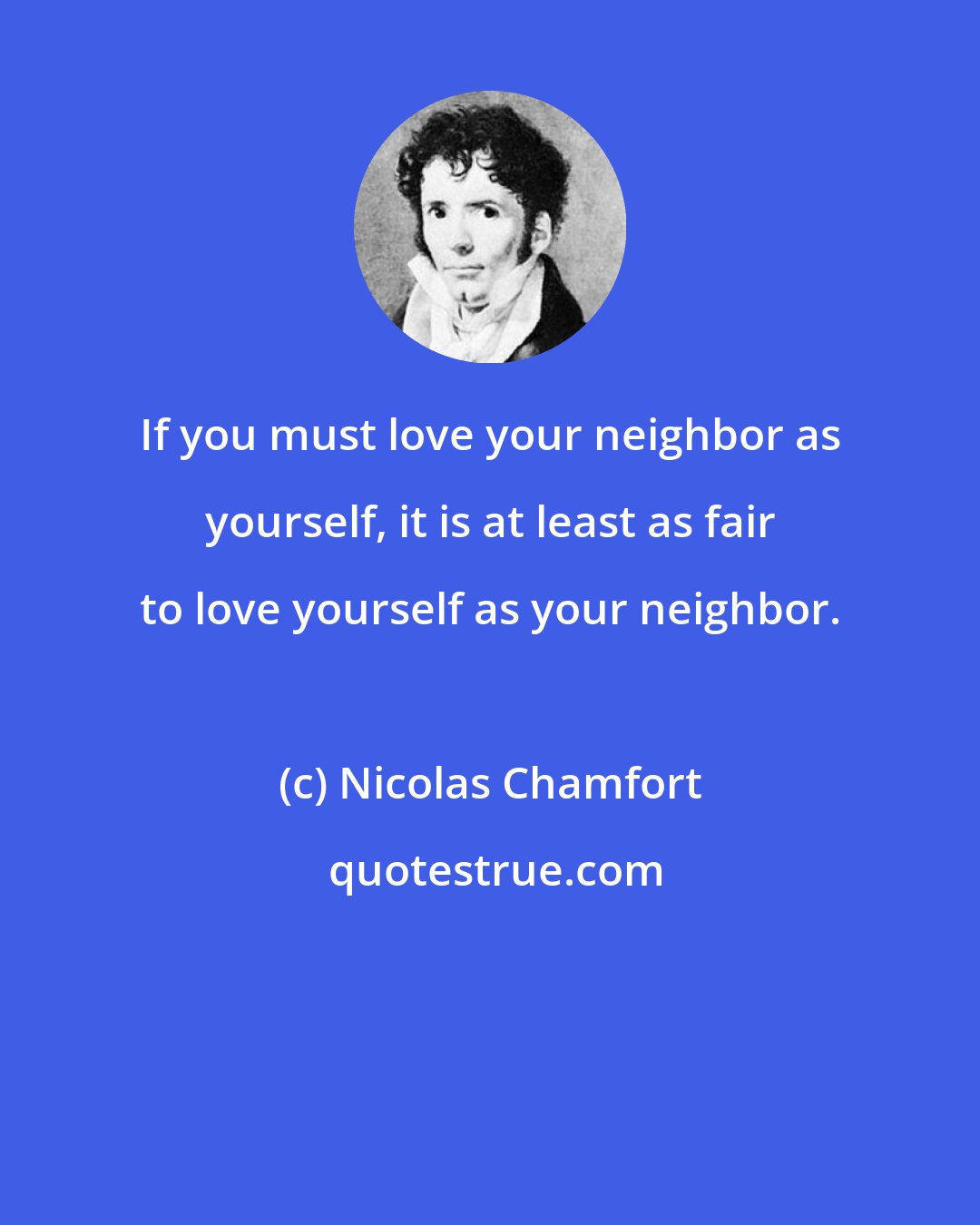 Nicolas Chamfort: If you must love your neighbor as yourself, it is at least as fair to love yourself as your neighbor.