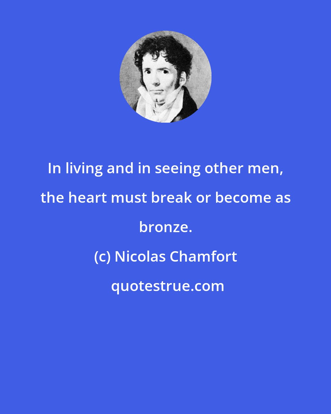 Nicolas Chamfort: In living and in seeing other men, the heart must break or become as bronze.