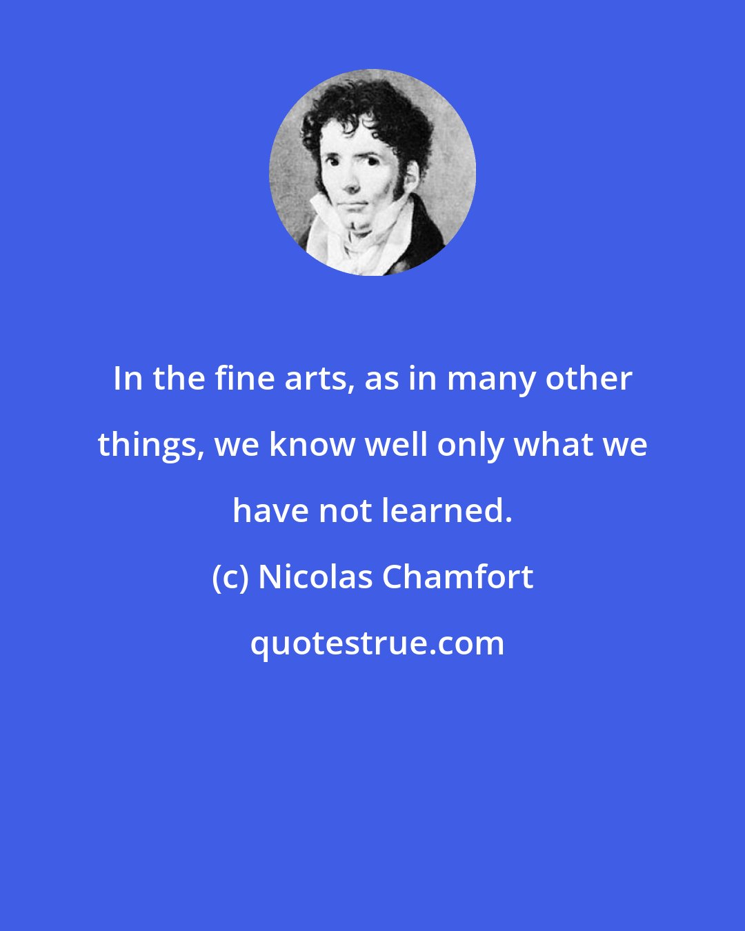 Nicolas Chamfort: In the fine arts, as in many other things, we know well only what we have not learned.