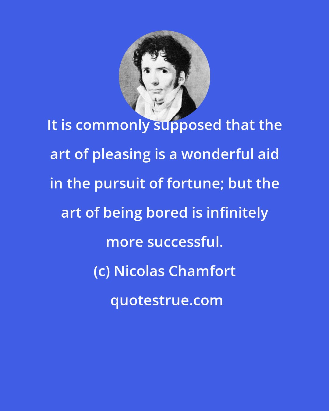 Nicolas Chamfort: It is commonly supposed that the art of pleasing is a wonderful aid in the pursuit of fortune; but the art of being bored is infinitely more successful.