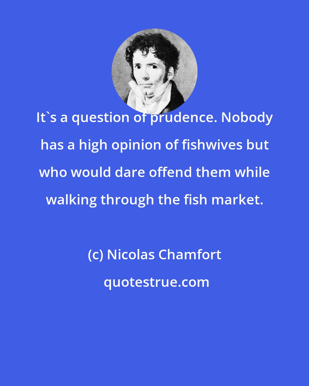 Nicolas Chamfort: It's a question of prudence. Nobody has a high opinion of fishwives but who would dare offend them while walking through the fish market.