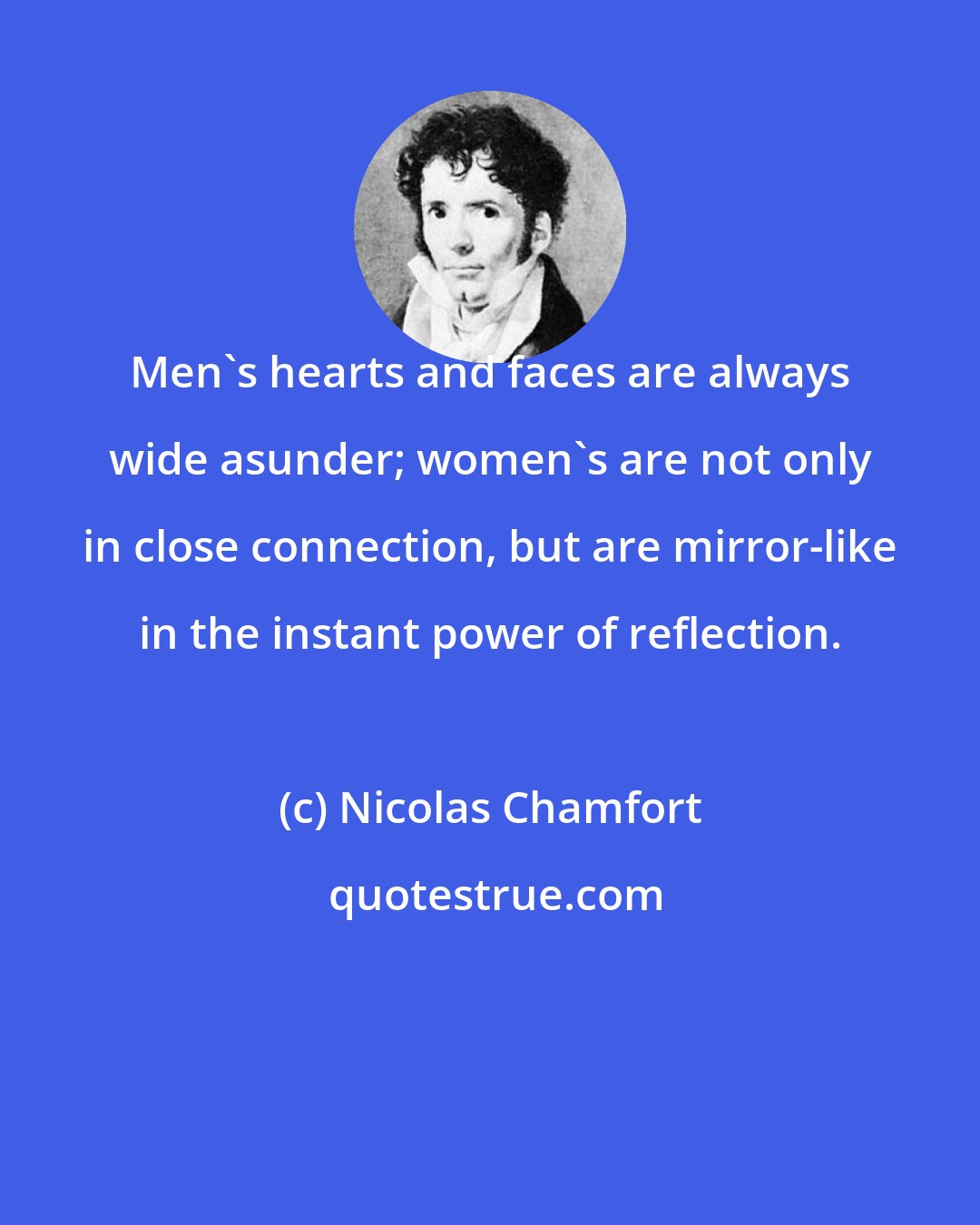 Nicolas Chamfort: Men's hearts and faces are always wide asunder; women's are not only in close connection, but are mirror-like in the instant power of reflection.