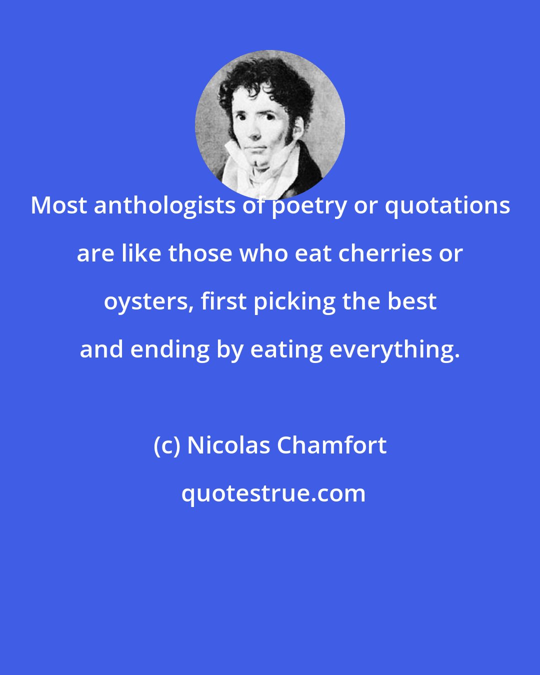 Nicolas Chamfort: Most anthologists of poetry or quotations are like those who eat cherries or oysters, first picking the best and ending by eating everything.