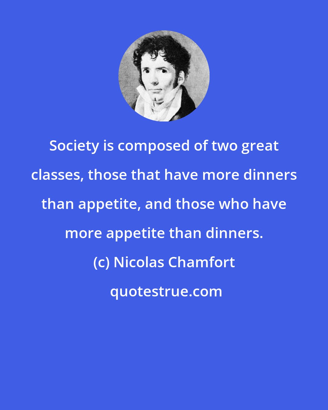 Nicolas Chamfort: Society is composed of two great classes, those that have more dinners than appetite, and those who have more appetite than dinners.