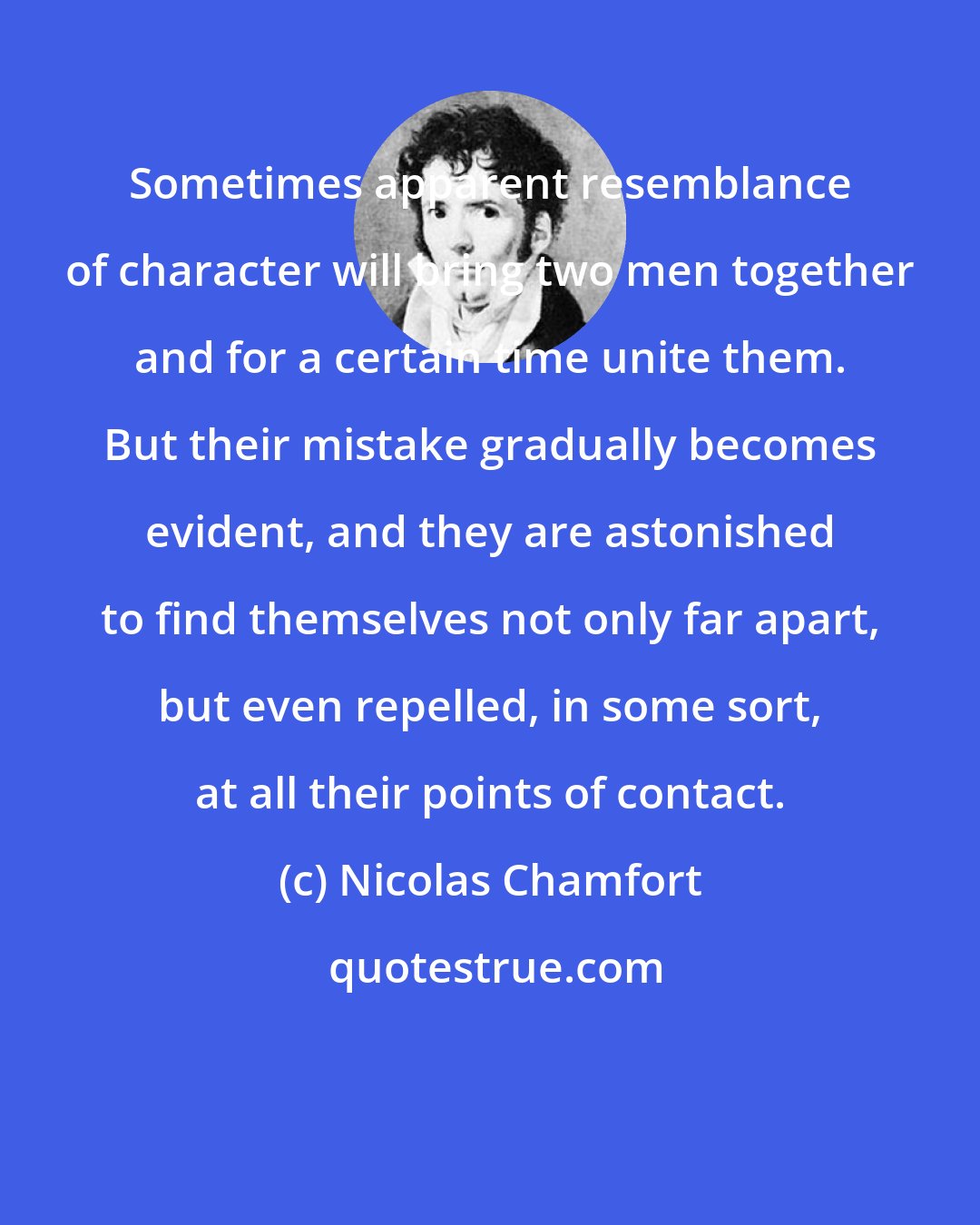 Nicolas Chamfort: Sometimes apparent resemblance of character will bring two men together and for a certain time unite them. But their mistake gradually becomes evident, and they are astonished to find themselves not only far apart, but even repelled, in some sort, at all their points of contact.