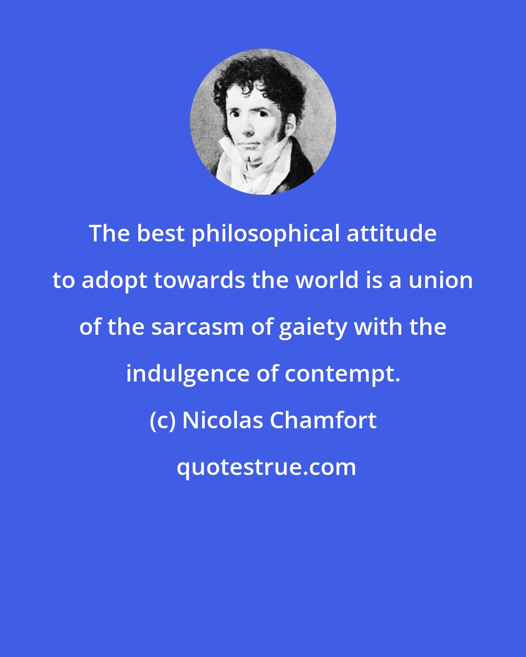Nicolas Chamfort: The best philosophical attitude to adopt towards the world is a union of the sarcasm of gaiety with the indulgence of contempt.