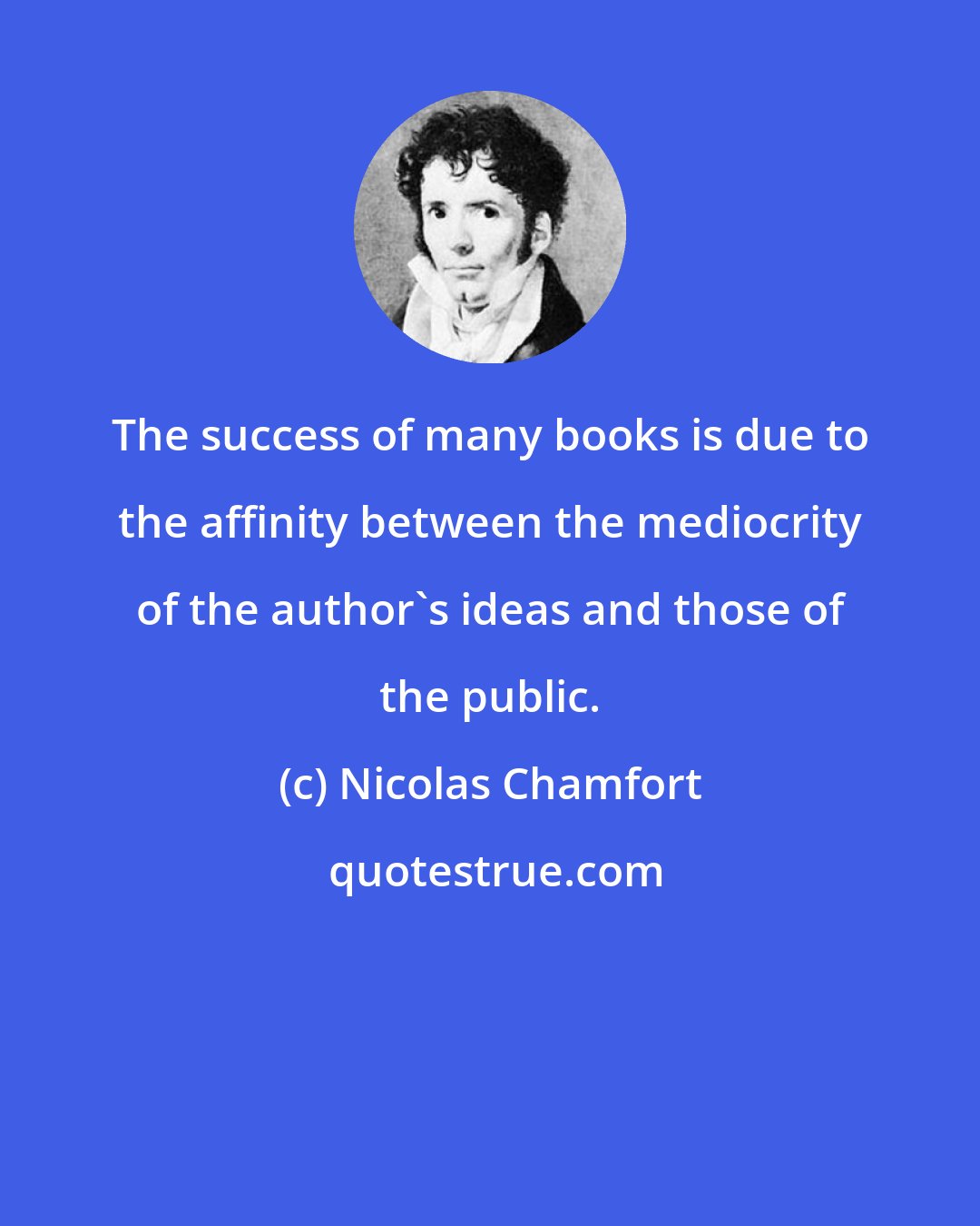 Nicolas Chamfort: The success of many books is due to the affinity between the mediocrity of the author's ideas and those of the public.