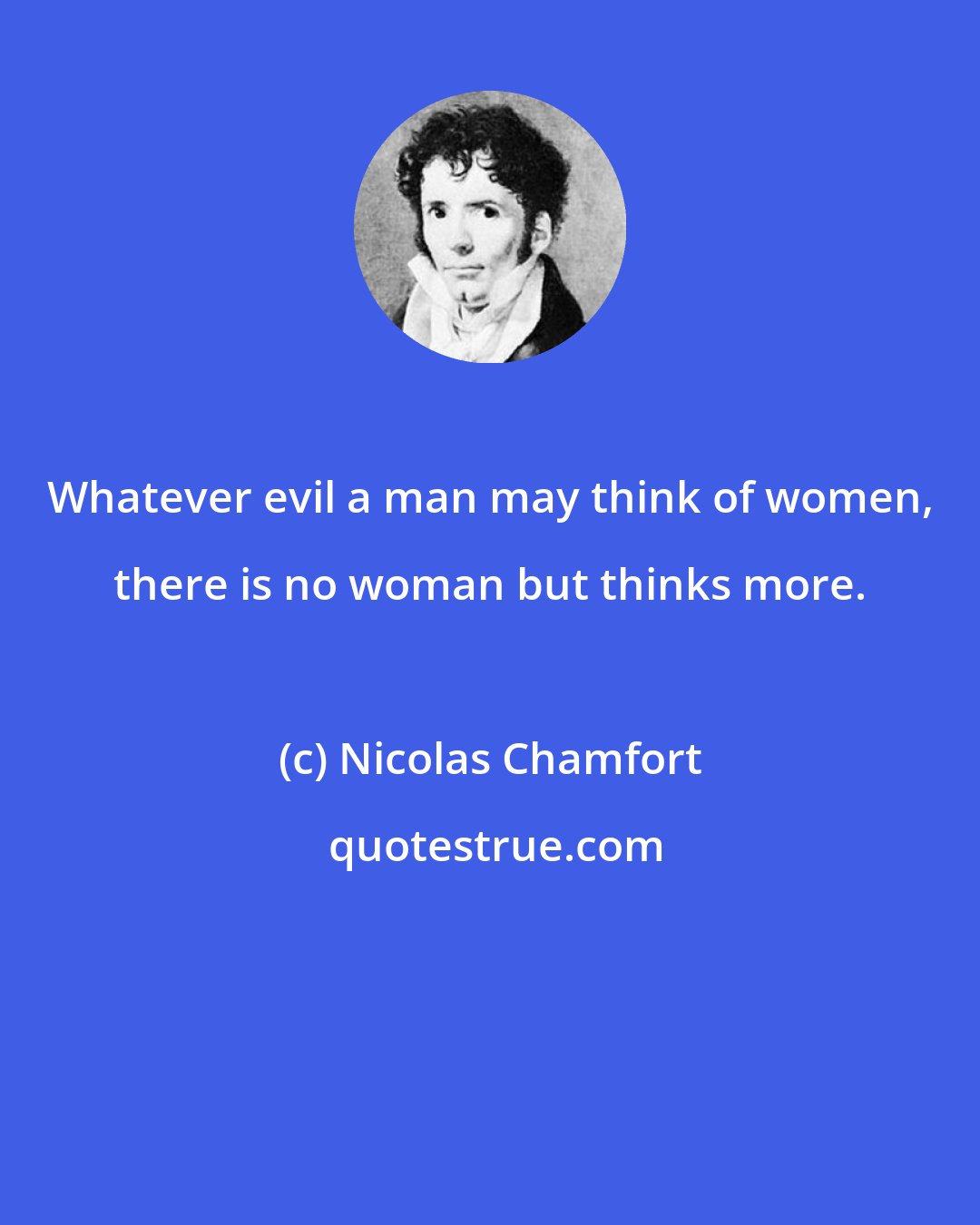 Nicolas Chamfort: Whatever evil a man may think of women, there is no woman but thinks more.