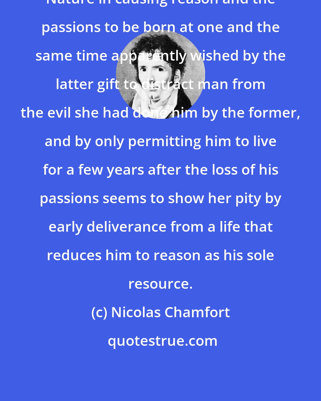 Nicolas Chamfort: Nature in causing reason and the passions to be born at one and the same time apparently wished by the latter gift to distract man from the evil she had done him by the former, and by only permitting him to live for a few years after the loss of his passions seems to show her pity by early deliverance from a life that reduces him to reason as his sole resource.