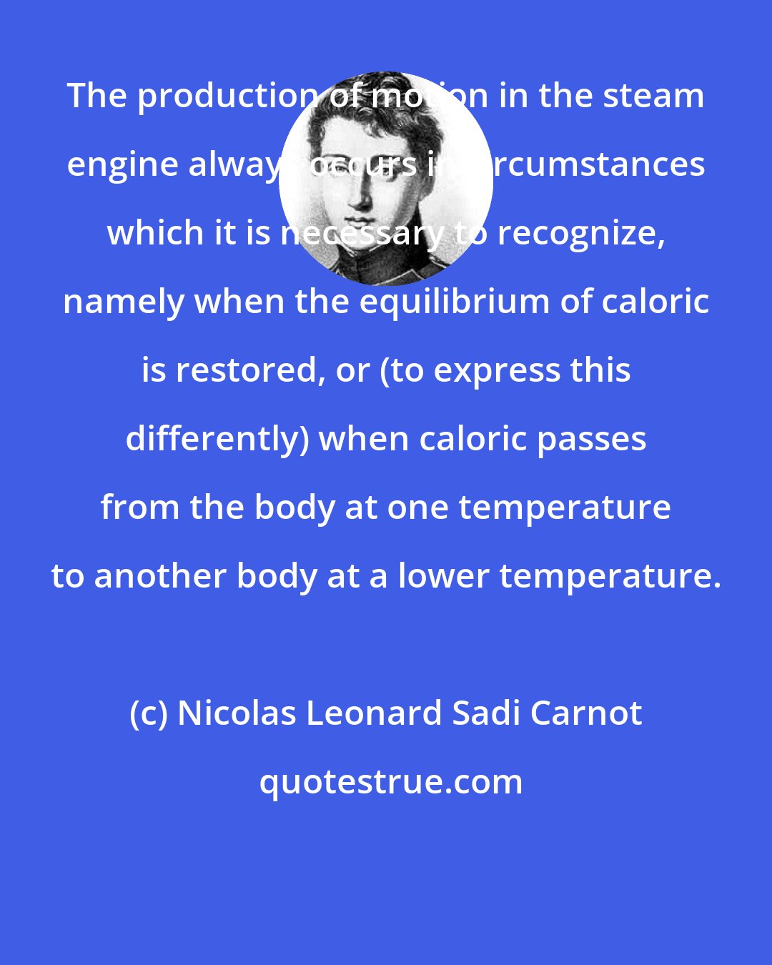 Nicolas Leonard Sadi Carnot: The production of motion in the steam engine always occurs in circumstances which it is necessary to recognize, namely when the equilibrium of caloric is restored, or (to express this differently) when caloric passes from the body at one temperature to another body at a lower temperature.