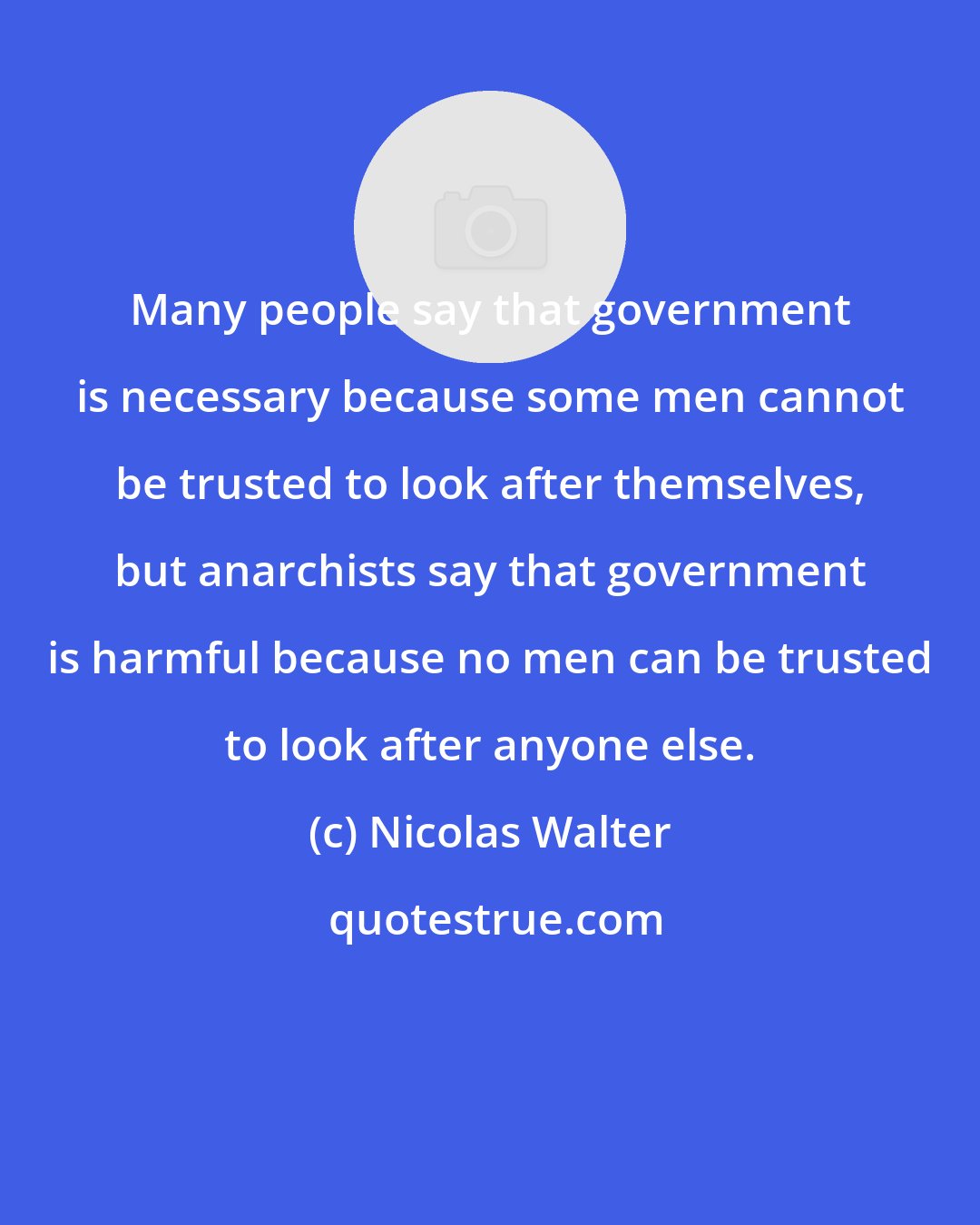 Nicolas Walter: Many people say that government is necessary because some men cannot be trusted to look after themselves, but anarchists say that government is harmful because no men can be trusted to look after anyone else.