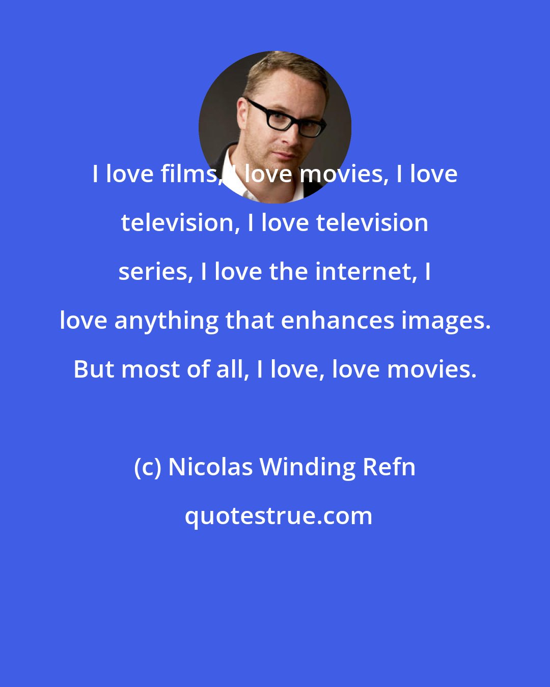 Nicolas Winding Refn: I love films, I love movies, I love television, I love television series, I love the internet, I love anything that enhances images. But most of all, I love, love movies.