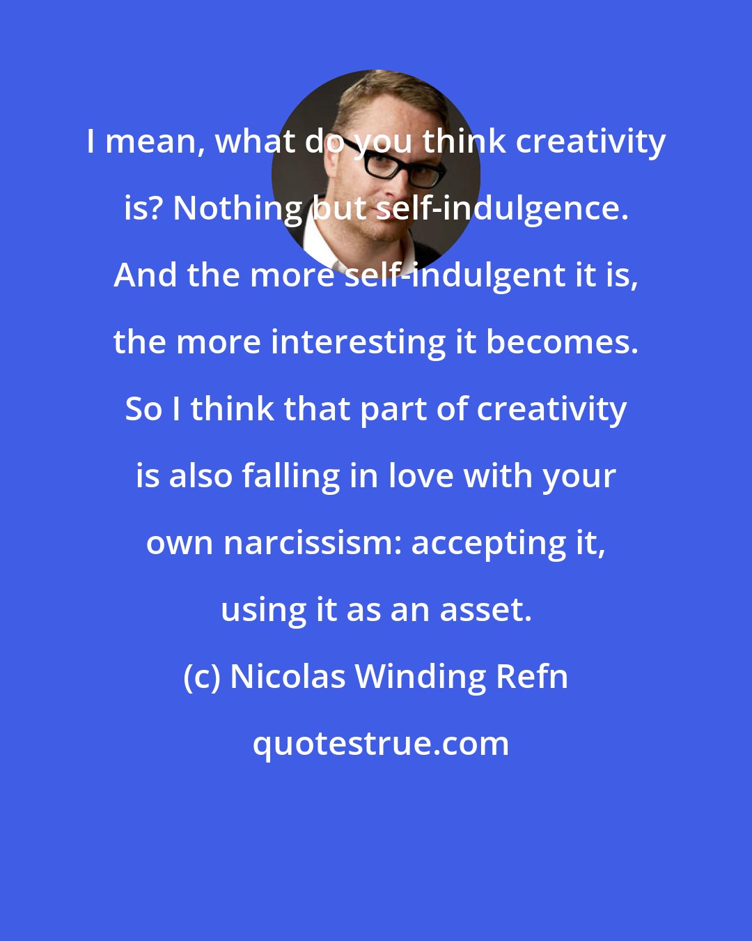 Nicolas Winding Refn: I mean, what do you think creativity is? Nothing but self-indulgence. And the more self-indulgent it is, the more interesting it becomes. So I think that part of creativity is also falling in love with your own narcissism: accepting it, using it as an asset.