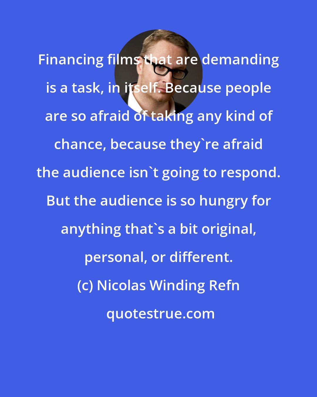 Nicolas Winding Refn: Financing films that are demanding is a task, in itself. Because people are so afraid of taking any kind of chance, because they're afraid the audience isn't going to respond. But the audience is so hungry for anything that's a bit original, personal, or different.