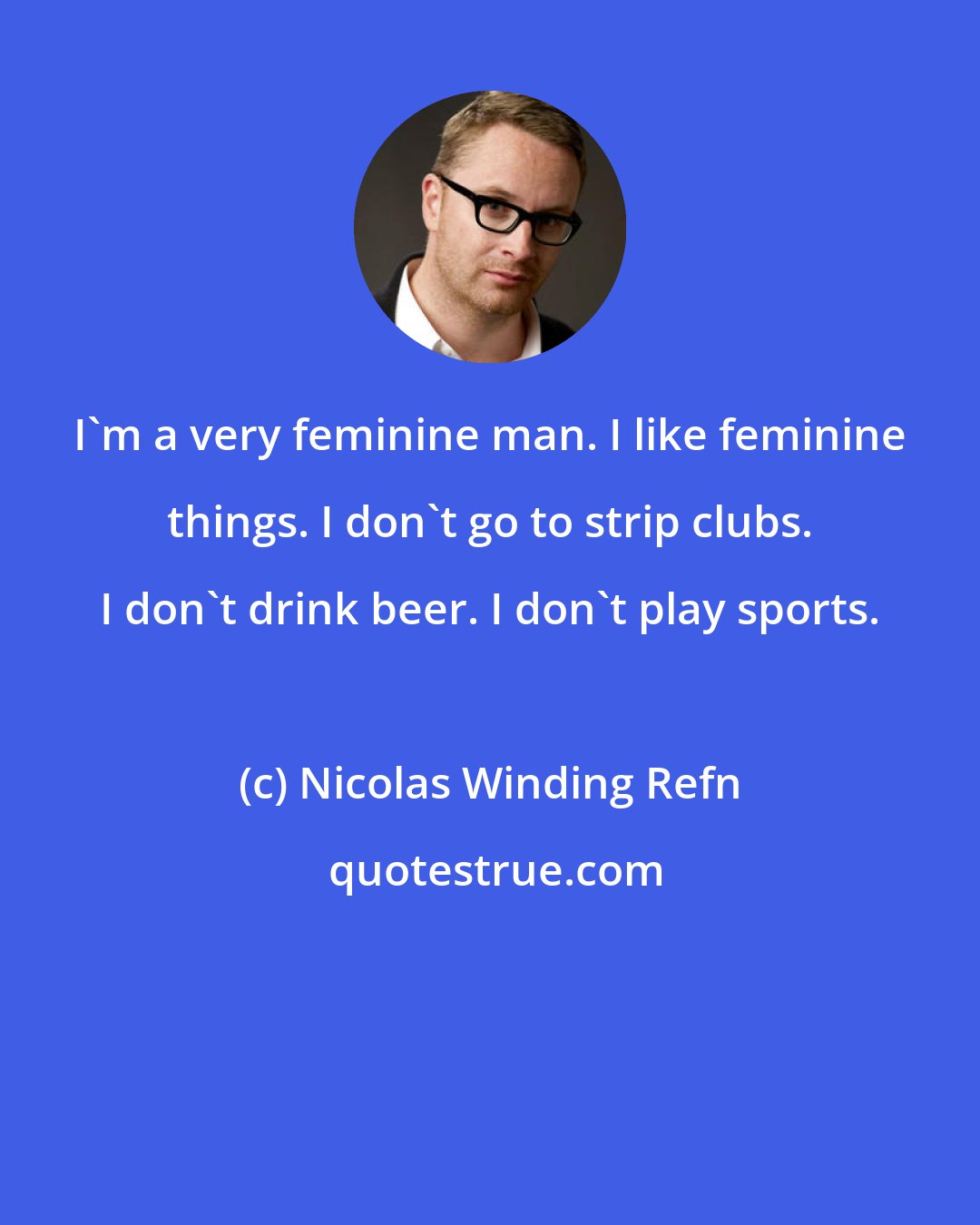 Nicolas Winding Refn: I'm a very feminine man. I like feminine things. I don't go to strip clubs. I don't drink beer. I don't play sports.